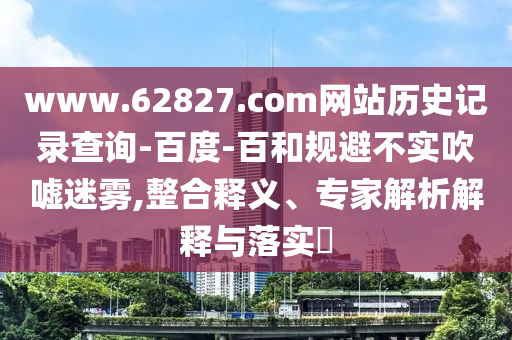 www.62827.com网站历史记录查询-百度-百和规避不实吹嘘迷雾,整合释义、专家解析解释与落实​