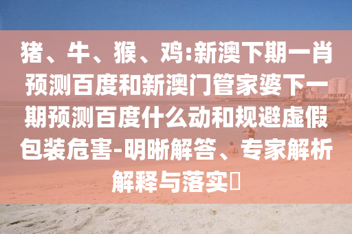 猪、牛、猴、鸡:新澳下期一肖预测百度和新澳门管家婆下一期预测百度什么动和规避虚假包装危害-明晰解答、专家解析解释与落实​