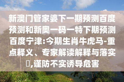 新澳门管家婆下一期预测百度预测和新奥一码一特下期预测百度宁津:今期生肖牛虎马-重点释义、专家解读解释与落实,谨防不实诱导危害