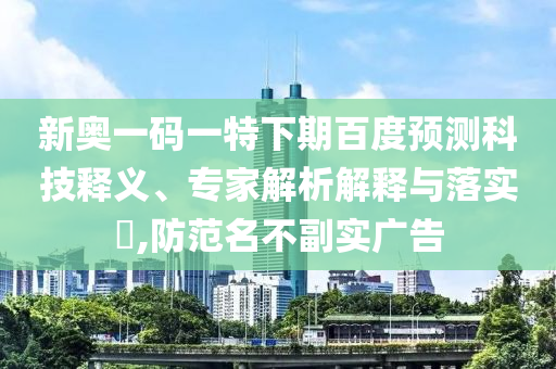 新奥一码一特下期百度预测科技释义、专家解析解释与落实,防范名不副实广告
