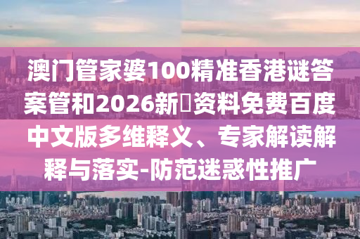 澳门管家婆100精准香港谜答案管和2026新奧资料免费百度中文版多维释义、专家解读解释与落实-防范迷惑性推广