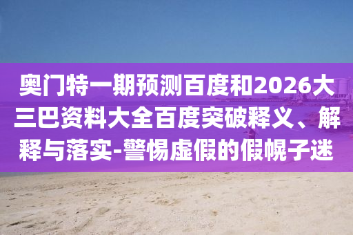 奥门特一期预测百度和2026大三巴资料大全百度突破释义、解释与落实-警惕虚假的假幌子迷