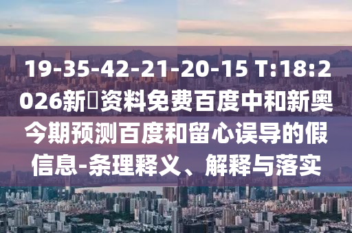 19-35-42-21-20-15 T:18:2026新奧资料免费百度中和新奥今期预测百度和留心误导的假信息-条理释义、解释与落实