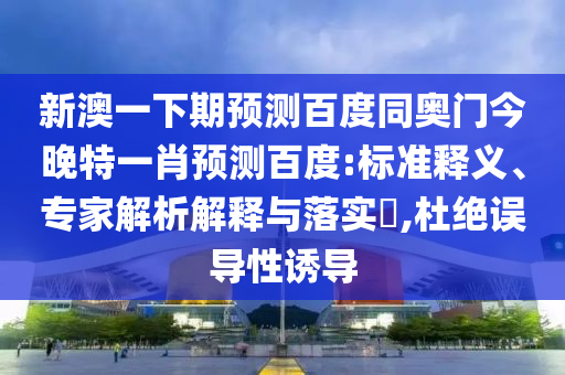 新澳一下期预测百度同奥门今晚特一肖预测百度:标准释义、专家解析解释与落实​,杜绝误导性诱导