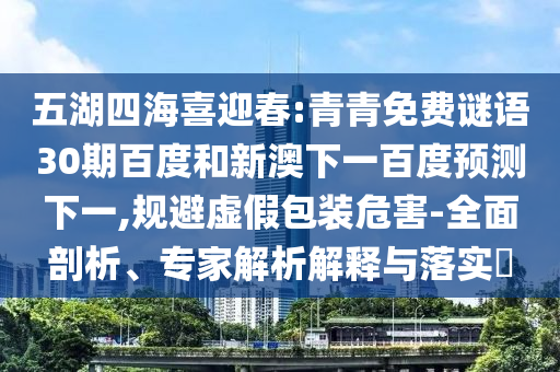 五湖四海喜迎春:青青免费谜语30期百度和新澳下一百度预测下一,规避虚假包装危害-全面剖析、专家解析解释与落实