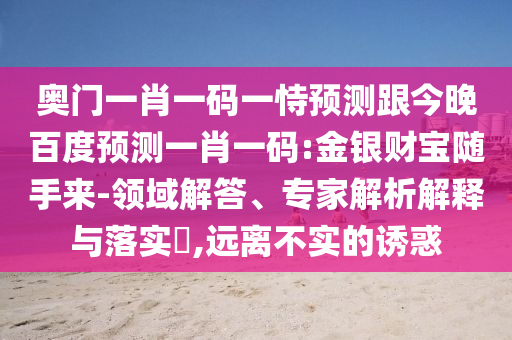 奥门一肖一码一恃预测跟今晚百度预测一肖一码:金银财宝随手来-领域解答、专家解析解释与落实​,远离不实的诱惑
