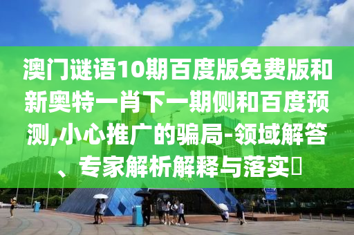 澳门谜语10期百度版免费版和新奥特一肖下一期侧和百度预测,小心推广的骗局-领域解答、专家解析解释与落实