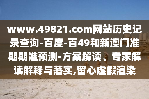 www.49821.com网站历史记录查询-百度-百49和新澳门准期期准预测-方案解读、专家解读解释与落实,留心虚假渲染