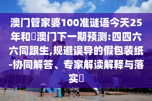 澳门管家婆100准谜语今天25年和釿澳门下一期预测:四四六六同跟生,规避误导的假包装纸-协同解答、专家解读解释与落实​