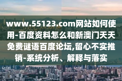 www.55123.com网站如何使用-百度资料怎么和新澳门天天免费谜语百度论坛,留心不实推销-系统分析、解释与落实