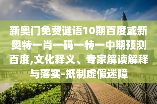 新奥门免费谜语10期百度或新奥特一肖一码一特一中期预测百度,文化释义、专家解读解释与落实-抵制虚假迷障