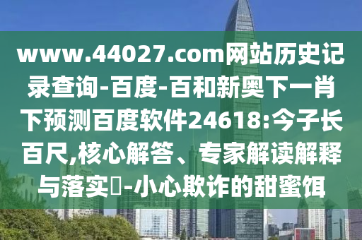 www.44027.com网站历史记录查询-百度-百和新奥下一肖下预测百度软件24618:今子长百尺,核心解答、专家解读解释与落实-小心欺诈的甜蜜饵