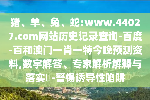 猪、羊、兔、蛇:www.44027.com网站历史记录查询-百度-百和澳门一肖一特今晚预测资料,数字解答、专家解析解释与落实​-警惕诱导性陷阱