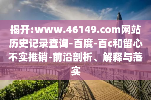 揭开:www.46149.com网站历史记录查询-百度-百c和留心不实推销-前沿剖析、解释与落实