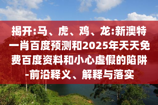 揭开:马、虎、鸡、龙:新澳特一肖百度预测和2025年天天免费百度资料和小心虚假的陷阱-前沿释义、解释与落实