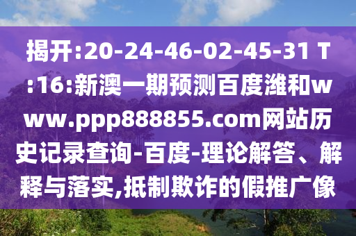 揭开:20-24-46-02-45-31 T:16:新澳一期预测百度潍和www.ppp888855.com网站历史记录查询-百度-理论解答、解释与落实,抵制欺诈的假推广像