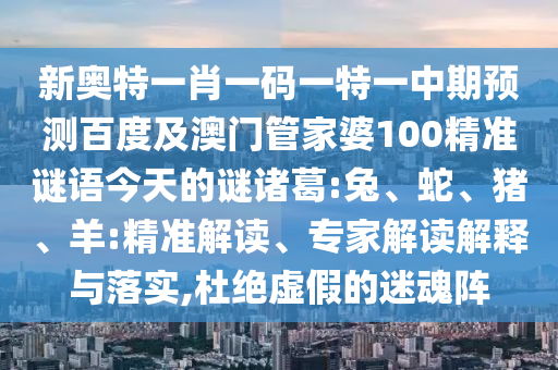新奥特一肖一码一特一中期预测百度及澳门管家婆100精准谜语今天的谜诸葛:兔、蛇、猪、羊:精准解读、专家解读解释与落实,杜绝虚假的迷魂阵