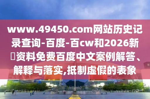 www.49450.com网站历史记录查询-百度-百cw和2026新奧资料免费百度中文案例解答、解释与落实,抵制虚假的表象