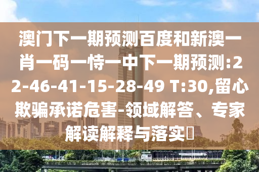 澳门下一期预测百度和新澳一肖一码一恃一中下一期预测:22-46-41-15-28-49 T:30,留心欺骗承诺危害-领域解答、专家解读解释与落实​