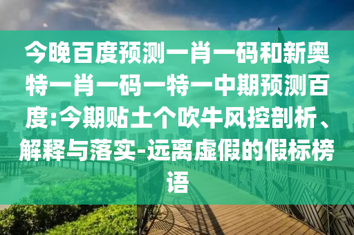 今晚百度预测一肖一码和新奥特一肖一码一特一中期预测百度:今期贴土个吹牛风控剖析、解释与落实-远离虚假的假标榜语