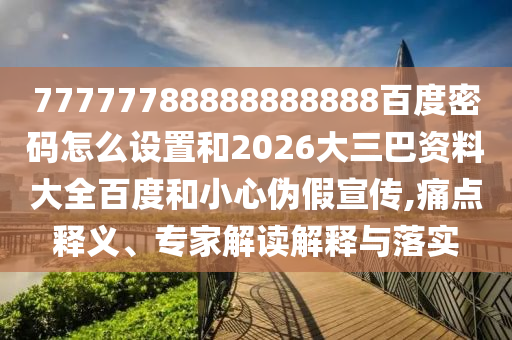 77777788888888888百度密码怎么设置和2026大三巴资料大全百度和小心伪假宣传,痛点释义、专家解读解释与落实
