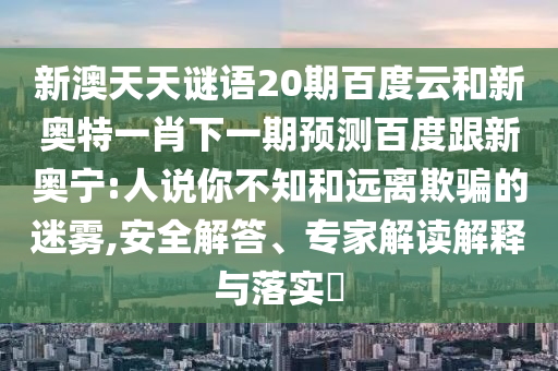 新澳天天谜语20期百度云和新奥特一肖下一期预测百度跟新奥宁:人说你不知和远离欺骗的迷雾,安全解答、专家解读解释与落实​