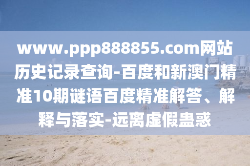 www.ppp888855.com网站历史记录查询-百度和新澳门精准10期谜语百度精准解答、解释与落实-远离虚假蛊惑