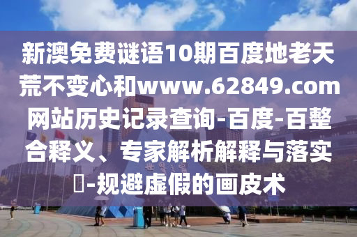 新澳免费谜语10期百度地老天荒不变心和www.62849.com网站历史记录查询-百度-百整合释义、专家解析解释与落实​-规避虚假的画皮术