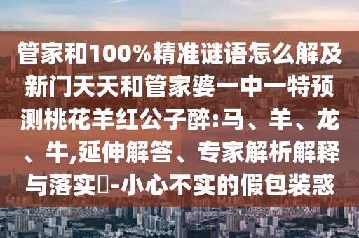 管家和100%精准谜语怎么解及新门天天和管家婆一中一特预测桃花羊红公子醉:马、羊、龙、牛,延伸解答、专家解析解释与落实-小心不实的假包装惑