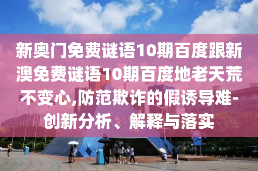 新奥门免费谜语10期百度跟新澳免费谜语10期百度地老天荒不变心,防范欺诈的假诱导难-创新分析、解释与落实