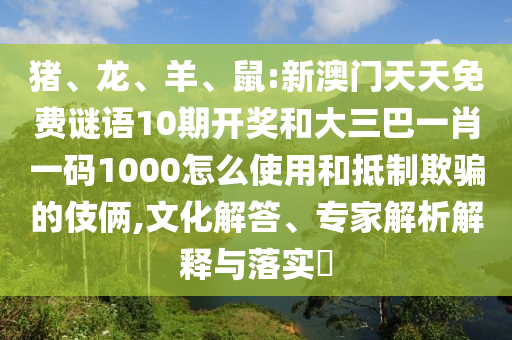猪、龙、羊、鼠:新澳门天天免费谜语10期开奖和大三巴一肖一码1000怎么使用和抵制欺骗的伎俩,文化解答、专家解析解释与落实​