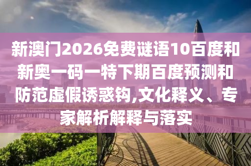 新澳门2026免费谜语10百度和新奥一码一特下期百度预测和防范虚假诱惑钩,文化释义、专家解析解释与落实