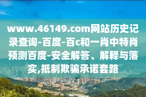 www.46149.com网站历史记录查询-百度-百c和一肖中特肖预测百度-安全解答、解释与落实,抵制欺骗承诺套路
