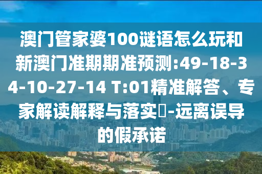 澳门管家婆100谜语怎么玩和新澳门准期期准预测:49-18-34-10-27-14 T:01精准解答、专家解读解释与落实-远离误导的假承诺