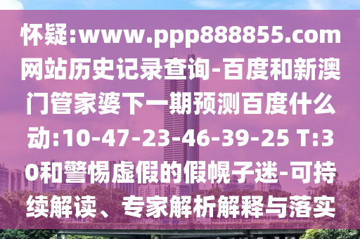 怀疑:www.ppp888855.com网站历史记录查询-百度和新澳门管家婆下一期预测百度什么动:10-47-23-46-39-25 T:30和警惕虚假的假幌子迷-可持续解读、专家解析解释与落实