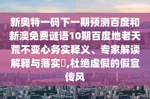 新奥特一码下一期预测百度和新澳免费谜语10期百度地老天荒不变心务实释义、专家解读解释与落实​,杜绝虚假的假宣传风