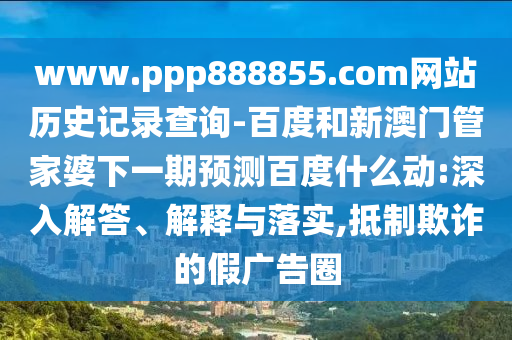 www.ppp888855.com网站历史记录查询-百度和新澳门管家婆下一期预测百度什么动:深入解答、解释与落实,抵制欺诈的假广告圈