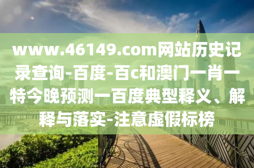 www.46149.com网站历史记录查询-百度-百c和澳门一肖一特今晚预测一百度典型释义、解释与落实-注意虚假标榜