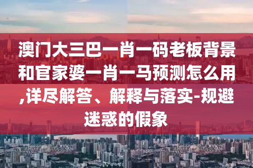 澳门大三巴一肖一码老板背景和官家婆一肖一马预测怎么用,详尽解答、解释与落实-规避迷惑的假象