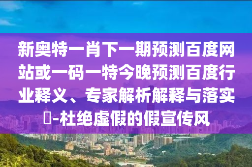 新奥特一肖下一期预测百度网站或一码一特今晚预测百度行业释义、专家解析解释与落实-杜绝虚假的假宣传风