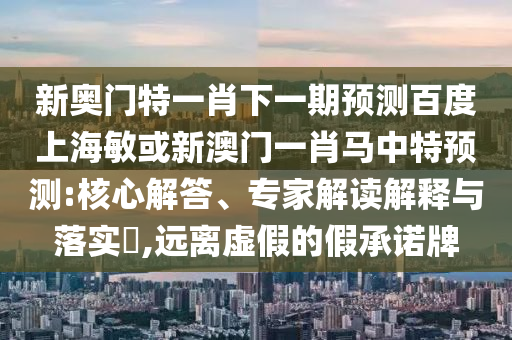 新奥门特一肖下一期预测百度上海敏或新澳门一肖马中特预测:核心解答、专家解读解释与落实,远离虚假的假承诺牌