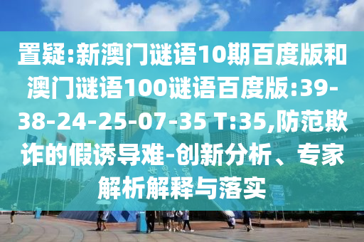 置疑:新澳门谜语10期百度版和澳门谜语100谜语百度版:39-38-24-25-07-35 T:35,防范欺诈的假诱导难-创新分析、专家解析解释与落实