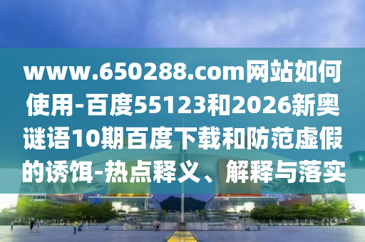www.650288.com网站如何使用-百度55123和2026新奥谜语10期百度下载和防范虚假的诱饵-热点释义、解释与落实