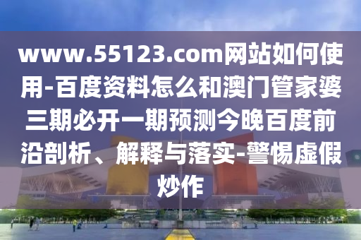 www.55123.com网站如何使用-百度资料怎么和澳门管家婆三期必开一期预测今晚百度前沿剖析、解释与落实-警惕虚假炒作